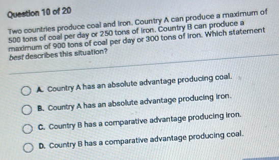 Two countries produce coal and iron. Country A can produce a maximum of
500 tons of coal per day or 250 tons of iron. Country B can produce a
maximum of 900 tons of coal per day or 300 tons of iron. Which statement
best describes this situation?
A. Country A has an absolute advantage producing coal.
B. Country A has an absolute advantage producing iron.
C. Country B has a comparative advantage producing iron.
D. Country B has a comparative advantage producing coal.