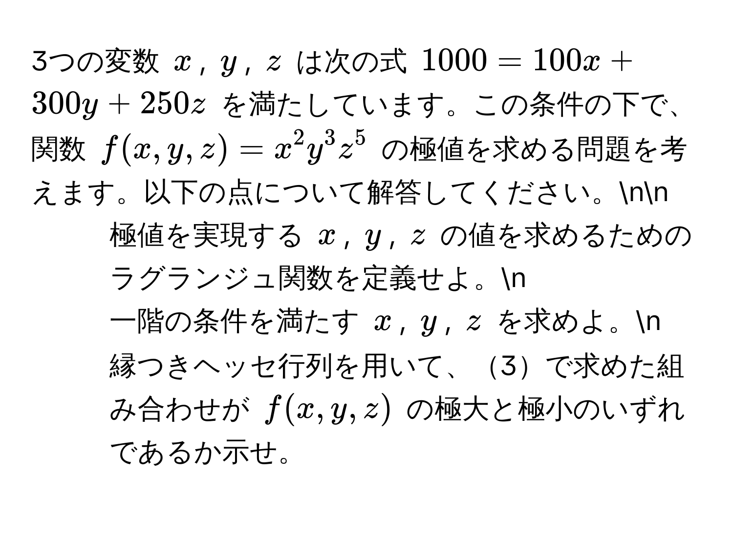 3つの変数 $x$, $y$, $z$ は次の式 $1000 = 100x + 300y + 250z$ を満たしています。この条件の下で、関数 $f(x, y, z) = x^2y^3z^5$ の極値を求める問題を考えます。以下の点について解答してください。nn
1. 極値を実現する $x$, $y$, $z$ の値を求めるためのラグランジュ関数を定義せよ。n
2. 一階の条件を満たす $x$, $y$, $z$ を求めよ。n
3. 縁つきヘッセ行列を用いて、3で求めた組み合わせが $f(x, y, z)$ の極大と極小のいずれであるか示せ。