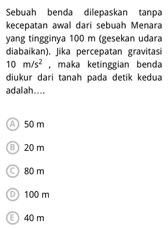 Sebuah benda dilepaskan tanpa
kecepatan awal dari sebuah Menara
yang tingginya 100 m (gesekan udara
diabaikan). Jika percepatan gravitasi
10m/s^2 , maka ketinggian benda
diukur dari tanah pada detik kedua
adalah....
A 50 m
B 20 m
80 m
D 100 m
E 40 m