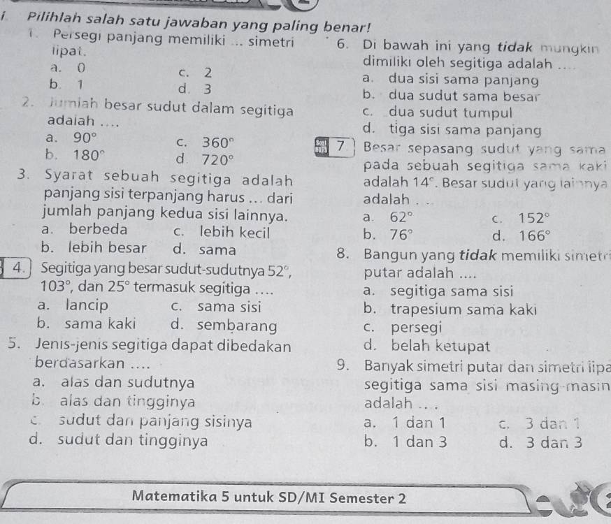 Pilihlah salah satu jawaban yang paling benar!
Persegi panjang memiliki ... simetri 6. Di bawah ini yang tidak mungkin
lipat. dimiliki oleh segitiga adalah ....
a. 0 c. 2 a. dua sisi sama panjang
b. 1 d. 3 b. dua sudut sama besar
2. Jumiah besar sudut dalam segitiga c. dua sudut tumpul
adaiah .... d. tiga sisi sama panjang
C. 360°
a. 90° 7.] Besar sepasang sudut yang sama
b. 180° d. 720°
pada sebuah segitiga sama kaki
3. Syarat sebuah segitiga adalah adalah 14^c. Besar sudut yang lainnya
panjang sisi terpanjang harus ... dari adalah . .
jumlah panjang kedua sisi lainnya.
a. 62° C. 152°
a. berbeda c. lebih kecil b. 76°
d. 166°
b. lebih besar d. sama 8. Bangun yang tidak memiliki simet
4. ] Segitiga yang besar sudut-sudutnya 52°, putar adalah ....
103° , dan 25° termasuk segitiga .... a. segitiga sama sisi
a. lancip c. sama sisi b. trapesium sama kaki
b. sama kaki d. sembarang c. persegi
5. Jenis-jenis segitiga dapat dibedakan d. belah ketupat
berdasarkan .... 9. Banyak simetri putar dan simetri lipa
a. alas dan sudutnya segitiga sama sisi masing-masin
b. alas dan tingginya adalah .. .
c sudut dan panjang sisinya a. 1 dan 1 c. 3 dan 1
d. sudut dan tingginya b. 1 dan 3 d. 3 dan 3
Matematika 5 untuk SD/MI Semester 2