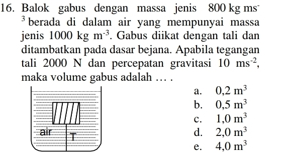 Balok gabus dengan massa jenis 800 kg ms
³berada di dalam air yang mempunyai massa
jenis 1000kgm^(-3). Gabus diikat dengan tali dan
ditambatkan pada dasar bejana. Apabila tegangan
tali 2000 N dan percepatan gravitasi 10ms^(-2), 
maka volume gabus adalah … .
a. 0,2m^3
b. 0,5m^3
c. 1,0m^3
d. 2,0m^3
e. 4,0m^3