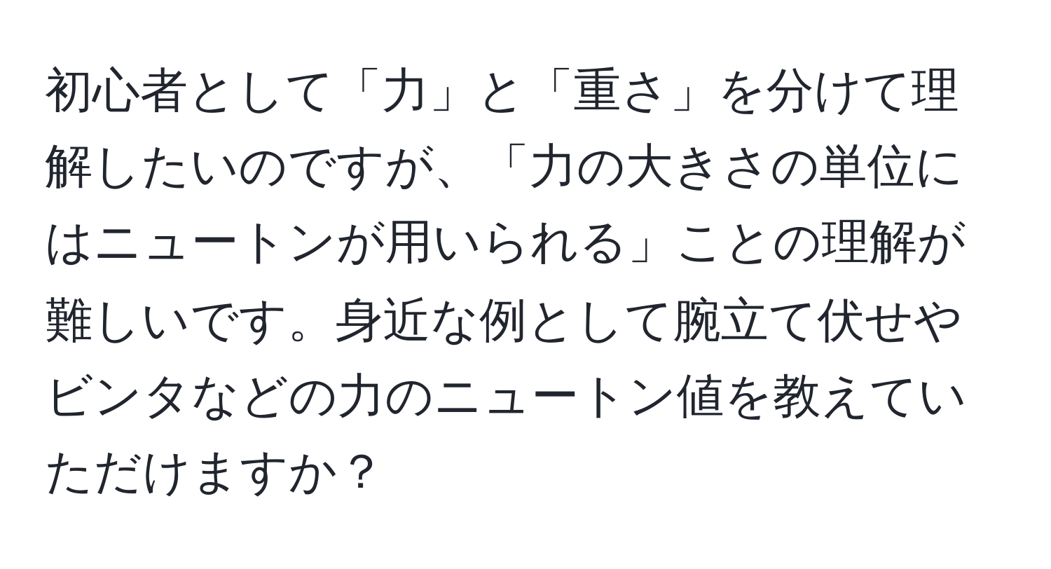 初心者として「力」と「重さ」を分けて理解したいのですが、「力の大きさの単位にはニュートンが用いられる」ことの理解が難しいです。身近な例として腕立て伏せやビンタなどの力のニュートン値を教えていただけますか？