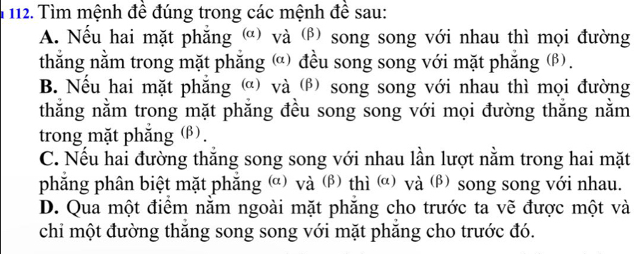 Tìm mệnh đề đúng trong các mệnh đề sau:
A. Nếu hai mặt phẳng ) và (β) song song với nhau thì mọi đường
thắng nằm trong mặt phăng ) đều song song với mặt phăng (β).
B. Nếu hai mặt phăng ) và (β song song với nhau thì mọi đường
thằng nằm trong mặt phẳng đều song song với mọi đường thắng nằm
trong mặt phắng (β).
C. Nếu hai đường thắng song song với nhau lần lượt nằm trong hai mặt
phẳng phân biệt mặt phăng (α) và (β) thì (α) và (β) song song với nhau.
D. Qua một điểm nằm ngoài mặt phăng cho trước ta vẽ được một và
chỉ một đường thăng song song với mặt phăng cho trước đó.