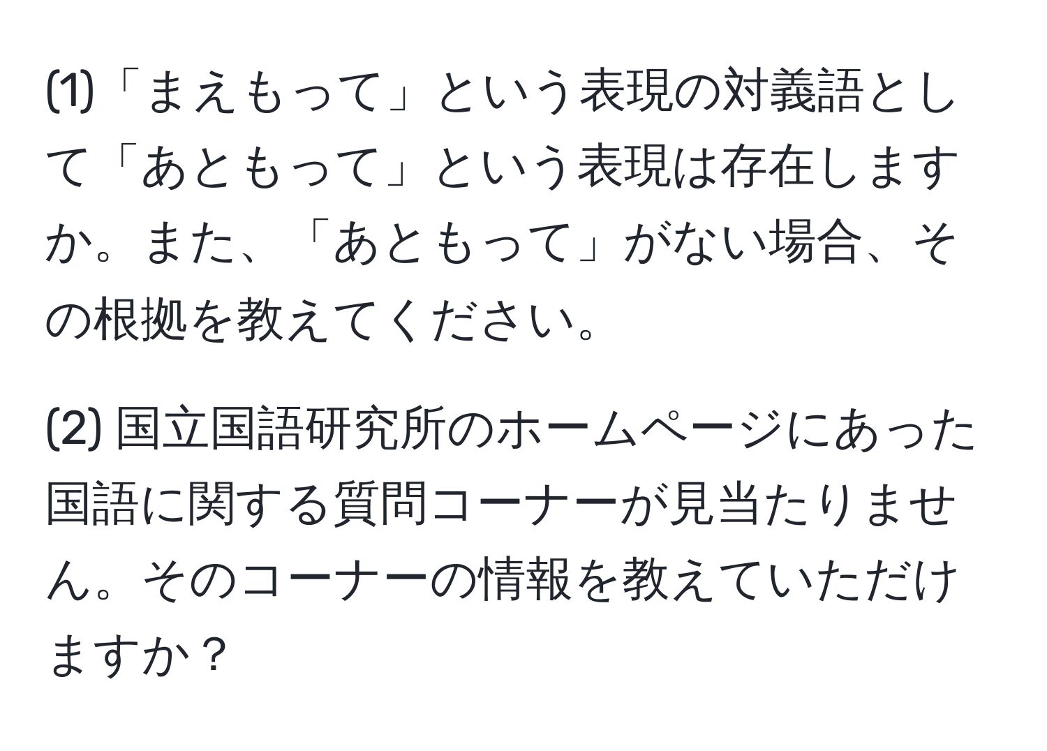 (1)「まえもって」という表現の対義語として「あともって」という表現は存在しますか。また、「あともって」がない場合、その根拠を教えてください。

(2) 国立国語研究所のホームページにあった国語に関する質問コーナーが見当たりません。そのコーナーの情報を教えていただけますか？