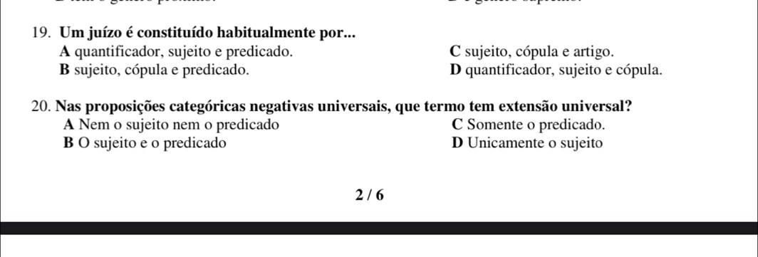 Um juízo é constituído habitualmente por...
A quantificador, sujeito e predicado. C sujeito, cópula e artigo.
B sujeito, cópula e predicado. D quantificador, sujeito e cópula.
20. Nas proposições categóricas negativas universais, que termo tem extensão universal?
A Nem o sujeito nem o predicado C Somente o predicado.
B O sujeito e o predicado D Unicamente o sujeito
2 / 6