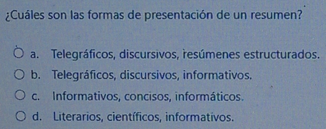 ¿Cuáles son las formas de presentación de un resumen?
a. Telegráficos, discursivos, resúmenes estructurados.
b. Telegráficos, discursivos, informativos.
c. Informativos, concisos, informáticos.
d. Literarios, científicos, informatívos.