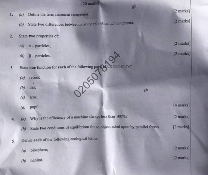 gh
1. (a) Define the term chemical compound. [2 marks] 
(b) State two differences between mixture and chemical compound. [2 marks] 
2. State two properties of: 
(a) α - particles; [2 marks] 
(b) β - particles.[2 marks] 
3. State one function for each of 
(α) retina; 
(b) iris; 
gh 
(c) lens; 
(d) pupil.[4 marks] 
4. (a) Why is the efficiency of a machine always less than 100%? [2 marks] 
(b) State two conditions of equilibrium for an object acted upon by parallel forces. [2 marks] 
5. Define each of the following ecological terms: 
(a) biosphere; [2 marks] 
(b) habitat. [2 marks]