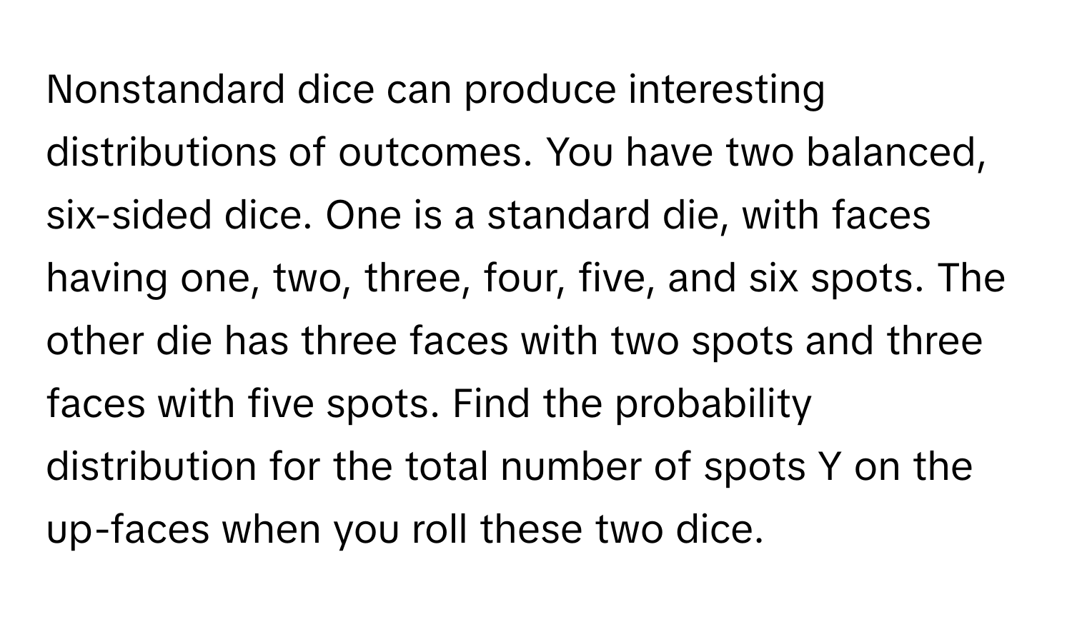 Nonstandard dice can produce interesting distributions of outcomes. You have two balanced, six-sided dice. One is a standard die, with faces having one, two, three, four, five, and six spots. The other die has three faces with two spots and three faces with five spots. Find the probability distribution for the total number of spots Y on the up-faces when you roll these two dice.