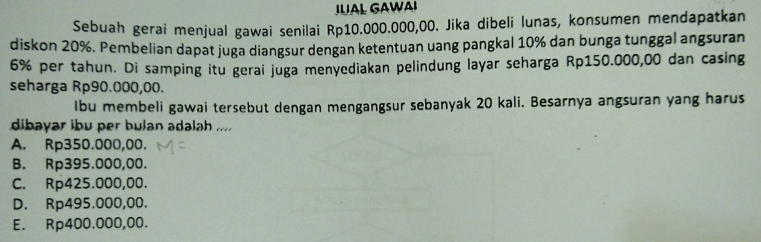 AL GAWAI
Sebuah gerai menjual gawai senilai Rp10.000.000,00. Jika dibeli lunas, konsumen mendapatkan
diskon 20%. Pembelian dapat juga diangsur dengan ketentuan uang pangkal 10% dan bunga tunggal angsuran
6% per tahun. Di samping itu gerai juga menyediakan pelindung layar seharga Rp150.000,00 dan casing
seharga Rp90.000,00.
Ibu membeli gawai tersebut dengan mengangsur sebanyak 20 kali. Besarnya angsuran yang harus
dibayar ibu per bulan adalah .....
A. Rp350.000,00.
B. Rp395.000,00.
C. Rp425.000,00.
D. Rp495.000,00.
E. Rp400.000,00.