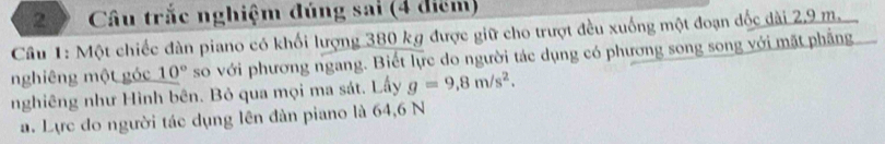 Câu trắc nghiệm đúng sai (4 điểm) 
Câu 1: Một chiếc đàn piano có khối lượng 380 kg được giữ cho trượt đều xuống một đoạn đốc dài 2,9 m. 
nghiêng một góc 10° so với phương ngang. Biết lực do người tác dụng có phương song song với mặt phẳng 
nghiêng như Hình bên. Bỏ qua mọi ma sát. Lấy g=9,8m/s^2. 
a. Lực đo người tác dụng lên đàn piano là 64, 6 N