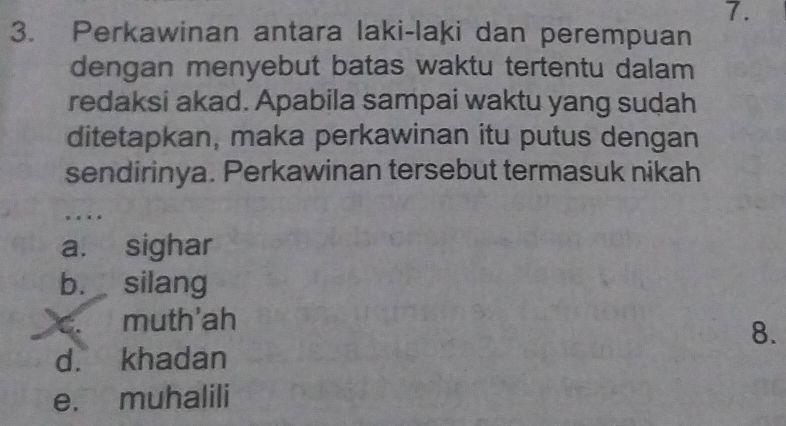 Perkawinan antara laki-laki dan perempuan
dengan menyebut batas waktu tertentu dalam
redaksi akad. Apabila sampai waktu yang sudah
ditetapkan, maka perkawinan itu putus dengan
sendirinya. Perkawinan tersebut termasuk nikah
.
a. sighar
b. silang
C muth'ah
8.
d. khadan
e. muhalili