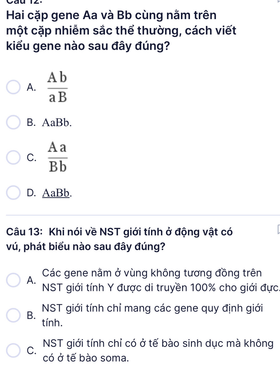 Cau 
Hai cặp gene Aa và Bb cùng nằm trên
một cặp nhiễm sắc thể thường, cách viết
kiểu gene nào sau đây đúng?
A.  Ab/aB 
B. AaBb.
C.  Aa/Bb 
D. AaBb.
Câu 13: Khi nói về NST giới tính ở động vật có
vú, phát biểu nào sau đây đúng?
Các gene nằm ở vùng không tương đồng trên
A.
NST giới tính Y được di truyền 100% cho giới đực.
NST giới tính chỉ mang các gene quy định giới
B.
tính.
NST giới tính chỉ có ở tế bào sinh dục mà không
C.
có ở tế bào soma.