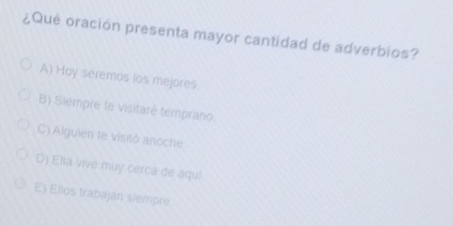 ¿Qué oración presenta mayor cantidad de adverbios?
A) Hoy seremos los mejores.
B) Siempre te visitaré temprano.
C) Alguien te visitó anoche
D) Ella vive muy cerca de aquí
E) Ellos trabajan siempre