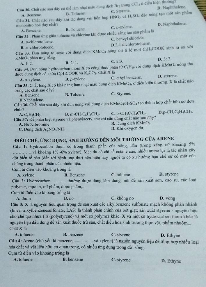 Chất nào sau đây có thể làm nhạt màu dung dịch Br₂ trong CCl_4 ở điều kiện thường7
A. Benzene. B. Toluene. C. Styrene. D. Naphthalene.
Câu 31. Chất nào sau đây khi tác dụng với hỗn hợp HNO_3 và H_2SO l đặc nóng tạo một sản phẩm
mononitro hoá duy nhất?
A. Benzene. B. Toluene. C. O-x ylene. D. Naphthalene.
Câu 32 . Phản ứng giữa toluene và chlorine khi được chiếu sáng tạo sản phẩm là
A. p-chlorotoluene. C. benzyl chloride.
B. m-chlorotoluene. D.2,4-dichlorotoluene.
Câu 33. Đun nóng toluene với dung dịch KMn O_4 nóng thì tỉ lệ mol C_6H_5COO OK sinh ra so với
KMnO₄ phản ứng bằng
D. 3:2.
A. 1:2.
B. 2:1.
C. 2:3.
Câu 34. Đun nóng hydrocarbon thơm X có công thức phân tử C_8H_10 với dung dịch KN AnO_4 nóng thu
được dung dịch có chứa C_6H_5 COOK và K_2CO_3. Chất X là
A. o-xylene. B. p-xy lene. C. ethyl benzene. D. styrene.
Câu 35. Chất lỏng X có khả năng làm nhạt màu dung dịch KMnO_4, ở điều kiện thường. X là chất nào
trong các chất sau đây?
A. Benzene. B. Toluene. C. Styrene.
D.Naphtalene.
Câu 36. Chất nào sau đây khi đun nóng với dung dịch KM nO_4/H_2SO_4 tạo thành hợp chất hữu cơ đơn
chức?
A. C_6H_5CH_3. B. m-CH_3C_6H_4CH_3. C. _0-CH_3C_6H_4CH_3. D. p-CH_3C_6H_4CH_3.
Câu 37: Để phân biệt styrene và phenylacetylene chỉ cần dùng chất nào sau đây?
A. Nước bromine B. Dung dịch KMnO₄.
C. Dung dịch AgNO_3/NH_3 D. Khí oxygen dư.
điều chẻ, ứng dụng, ảnh hưởng đẻn môi trường của arene
Câu 1: Hydrocarbon thơm có trong thành phần của xăng, dầu (trong xăng có khoảng 5%
_và khoảng 1% -6% xylene). Mặc dù có chỉ số octane cao, nhiều arene lại là tác nhân gây
đột biển tế bào (dẫn tới bệnh ung thư) nên hiện nay người ta có xu hướng hạn chế sự có mặt của
chúng trong thành phần của nhiên liệu.
Cụm từ điền vào khoảng trống là
A. xylene B. Benzene. C. toluene D. styrene
Câu 2: Hydrocarbon ............ thường được dùng làm dung môi để sản xuất sơn, cao su, các loại
polymer, mực in, mĩ phẩm, dược phẩm,...
Cụm từ điền vào khoảng trống là
A. thơm B. no C. không no D. vòng
Câu 3: X là nguyên liệu quan trọng để sản xuất các alkylbenzene sulfonate mạch không phân nhánh
(linear alkylbenzenesulfonate, LAS) là thành phần chính của bột giặt; sản xuất styrene - nguyên liệu
cho chế tạo nhựa PS (polystyrene) và một số polymer khác. X và một số hydrocarbon thơm khác là
nguyên liệu đầu dùng đề sản xuất thuốc trừ sâu, chất điều hòa sinh trưởng thực vật, phẩm nhuộm...
Chất X là
A. toluene B. benzene C. styrene D. Ethyne
Câu 4: Arene (chủ yếu là benzene,_ .và xylene) là nguồn nguyên liệu đề tổng hợp nhiều loại
hóa chất và vật liệu hữu cơ quan trọng, có nhiều ứng dụng trong đời sống.
Cụm từ điền vào khoảng trống là
A. toluene B. benzene C. styrene D. Ethyne