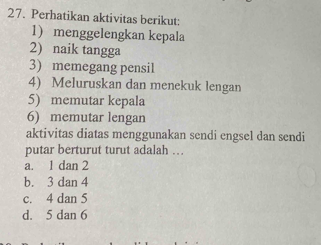 Perhatikan aktivitas berikut:
1 menggelengkan kepala
2) naik tangga
3) memegang pensil
4) Meluruskan dan menekuk lengan
5) memutar kepala
6) memutar lengan
aktivitas diatas menggunakan sendi engsel dan sendi
putar berturut turut adalah …
a. 1 dan 2
b. 3 dan 4
c. 4 dan 5
d. 5 dan 6