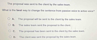 The proposal was sent to the client by the sales team.
What is the best way to change the sentence from passive voice to active voice?
A. The proposal will be sent to the client by the sales team.
B. The sales team sent the proposal to the client.
C. The proposal has been sent to the client by the sales team.
D. The client was sent the proposal by the sales team.