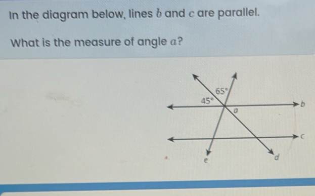 In the diagram below, lines b and c are parallel.
What is the measure of angle a?