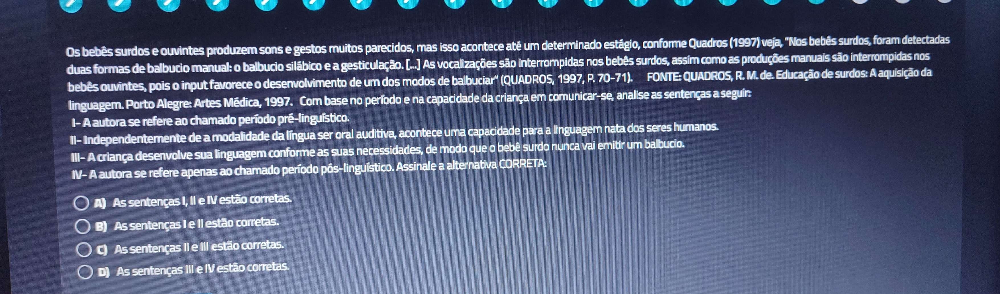 Os bebês surdos e ouvintes produzem sons e gestos muitos parecidos, mas isso acontece até um determinado estágio, conforme Quadros (1997) veja, "Nos bebês surdos, foram detectadas
duas formas de balbucio manual: o balbucio silábico e a gesticulação. [...] As vocalizações são interrompidas nos bebês surdos, assim como as produções manuais são interrompidas nos
bebês ouvintes, pois o input favorece o desenvolvimento de um dos modos de balbuciar'' (QUADROS, 1997, P. 70-71). FONTE: QUADROS, R. M. de. Educação de surdos: A aquisição da
linguagem. Porto Alegre: Artes Médica, 1997. Com base no período e na capacidade da criança em comunicar-se, analise as sentenças a seguir:
I- A autora se refere ao chamado período pré-linguístico.
II- Independentemente de a modalidade da língua ser oral auditiva, acontece uma capacidade para a linguagem nata dos seres humanos.
III- A criança desenvolve sua linguagem conforme as suas necessidades, de modo que o bebê surdo nunca vai emitir um balbucio.
IV-A A autora se refere apenas ao chamado período pôs-linguístico. Assinale a alternativa CORRETA:
A) As sentenças I, II e IV estão corretas.
B) As sentenças I e II estão corretas.
C) As sentenças II e III estão corretas.
D) As sentenças III e IV estão corretas.