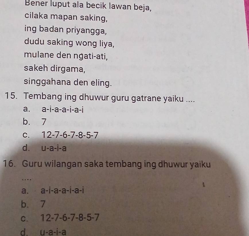 Bener luput ala becik lawan beja,
cilaka mapan saking,
ing badan priyangga,
dudu saking wong liya,
mulane den ngati-ati,
sakeh dirgama,
singgahana den eling.
15. Tembang ing dhuwur guru gatrane yaiku ....
a. a-i-a-a-i-a-i
b. 7
C. 12-7-6-7-8-5-7
d. u-a - i-a
16. Guru wilangan saka tembang ing dhuwur yaiku
…
a. ⋅ a-i-a-a-i-a-i
b. 7
C. 12-7-6-7-8-5-7
u-a-i-a