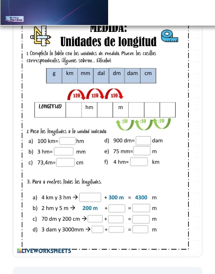 The Close Al ln amb em 
MEDIDA: 
Unidades de longitud 
1 Completa la tabla con las unidades de medida. Mueve las casillas 
correspondientes. Algunas sobran... iAtentol: 
x10 x10 x10 
LONGITUD hm m
:10 :10 :10 
2 Pasa las longitudes a la unidad indicada: 
a) 100km=□ hm d) 900dm=□ dam
b) 3hm=□ mm e) 75mm=□ m
c) 73,4m=□ cm f) 4hm=□ km
3. Para a metros todas las longitudes: 
a) 4 km y 3 hm □ +300m=4300m
b) 2 hm y 5 m 200m+□ =□ m
c) 7 udm y 200 cm □ +□ =□ m
d) 3 dam y 3000mm □ +□ =□ m
BLIVEWORKSHEETS