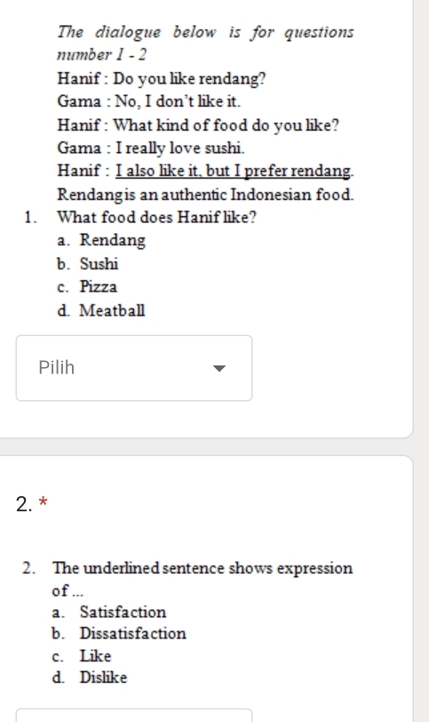 The dialogue below is for questions
number 1 - 2
Hanif : Do you like rendang?
Gama : No, I don’t like it.
Hanif : What kind of food do you like?
Gama : I really love sushi.
Hanif : I also like it, but I prefer rendang.
Rendangis an authentic Indonesian food.
1. What food does Hanif like?
a. Rendang
b. Sushi
c. Pizza
d. Meatball
Pilih
2. *
2. The underlined sentence shows expression
of ...
a. Satisfaction
b. Dissatisfaction
c. Like
d. Dislike