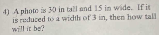 A photo is 30 in tall and 15 in wide. If it 
is reduced to a width of 3 in, then how tall 
will it be?