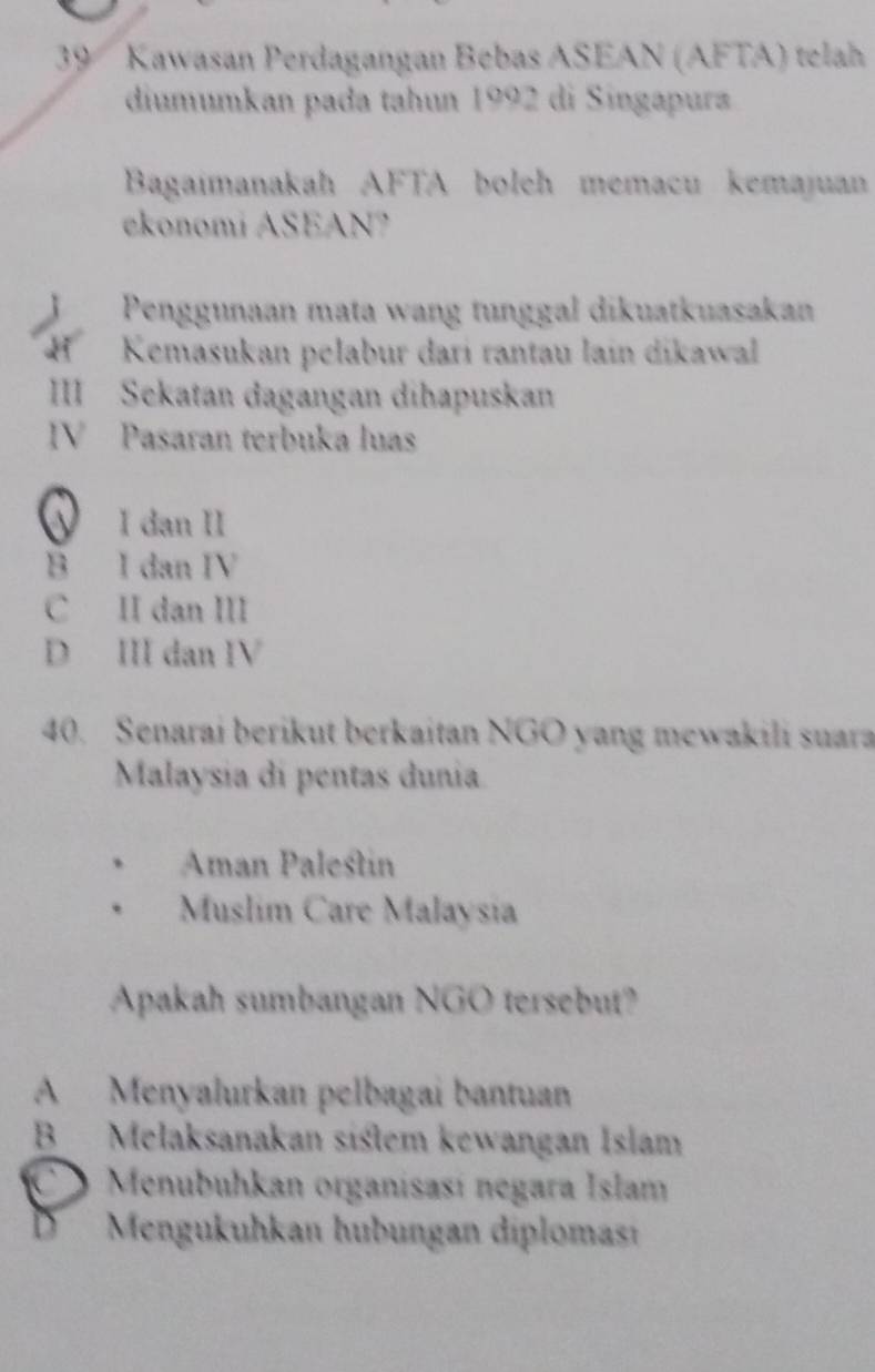 Kawasan Perdagangan Bebas ASEAN (AFTA) telah
diumumkan pada tahun 1992 di Singapura
Bagaimanakah AFTA boleh memacu kemajuan
ekonomi ASEAN?
Penggunaan mata wang tunggal dikuatkuasakan
Kemasukan pelabur dari rantau lain dikawal
III Sekatan dagangan dihapuskan
IV Pasaran terbuka luas
I dạn II
B I dan IV
C II dan III
D III dan IV
40. Senarai berikut berkaitan NGO yang mewakili suara
Malaysia di pentas dunia
Aman Palestin
Muslim Care Malaysia
Apakah sumbangan NGO tersebut?
A Menyalurkan pelbagai bantuan
B Melaksanakan siśtem kewangan Islam
、 Menubuhkan organisasí negara Islam
D Mengukuhkan hubungan diplomas