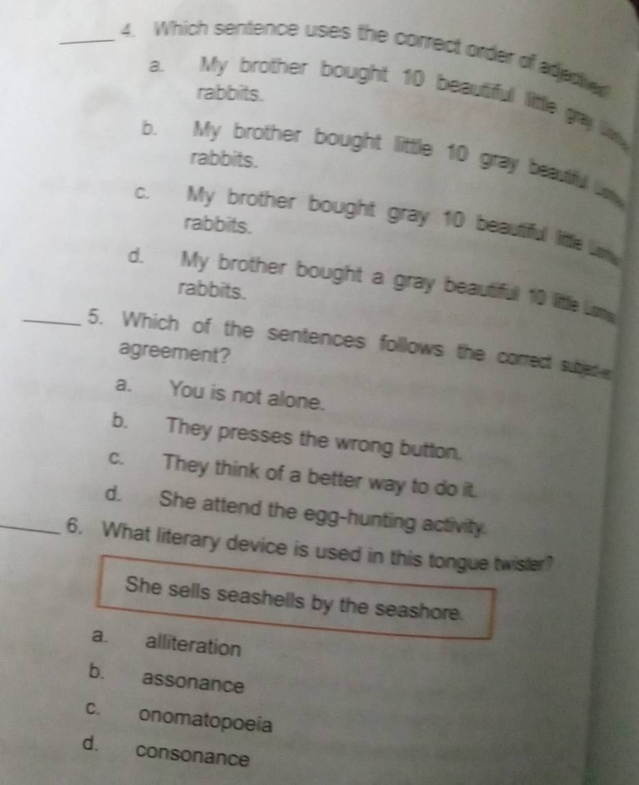 Which sentence uses the correct order of adeder
rabbits.
a. My brother bought 10 beautiful little gay wy
b. My brother bought little 10 gray beauful w
rabbits.
c. My brother bought gray 10 beautiful litte ln
rabbits.
d. My brother bought a gray beautiful 10 little me
rabbits.
_5. Which of the sentences follows the correct subed e
agreement?
a. You is not alone.
b. They presses the wrong button.
c. They think of a better way to do it.
d. She attend the egg-hunting activity.
_6. What literary device is used in this tongue twister?
She sells seashells by the seashore.
a. alliteration
b. assonance
c. onomatopoeia
d. consonance