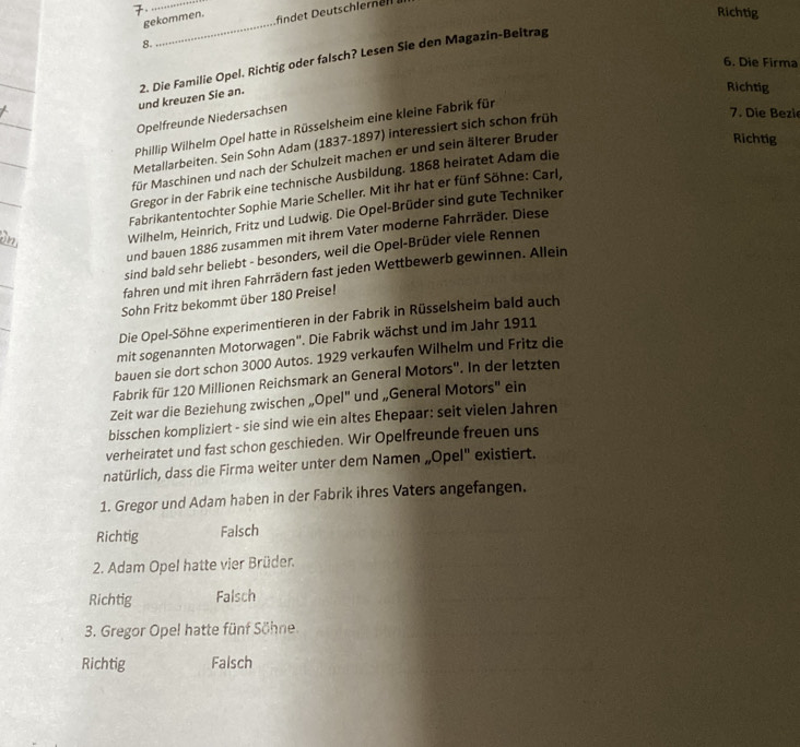 Richtig
gekommen. findet Deutschleren  
8.
_
6. Die Firma
und kreuzen Sie an. 2. Die Familie Opel. Richtig oder falsch? Lesen Sie den Magazin-Beltrag
Richtig
Opelfreunde Niedersachsen
Phillip Wilhelm Opel hatte in Rüsselsheim eine kleine Fabrik für
Richtig
Metallarbeiten. Sein Sohn Adam (1837-1897) interessiert sich schon früh
7. Die Bezi
für Maschinen und nach der Schulzeit machen er und sein älterer Bruden
Gregor in der Fabrik eine technische Ausbildung. 1868 heiratet Adam die
Fabrikantentochter Sophie Marie Scheller. Mit ihr hat er fünf Söhne: Carl,
Wilhelm, Heinrich, Fritz und Ludwig. Die Opel-Brüder sind gute Techniker
und bauen 1886 zusammen mit ihrem Vater moderne Fahrräder. Diese
sind bald sehr beliebt - besonders, weil die Opel-Brüder viele Rennen
fahren und mit ihren Fahrrädern fast jeden Wettbewerb gewinnen. Allein
Sohn Fritz bekommt über 180 Preise!
Die Opel-Söhne experimentieren in der Fabrik in Rüsselsheim bald auch
mit sogenannten Motorwagen". Die Fabrik wächst und im Jahr 1911
bauen sie dort schon 3000 Autos. 1929 verkaufen Wilhelm und Fritz die
Fabrik für 120 Millionen Reichsmark an General Motors''. In der letzten
Zeit war die Beziehung zwischen „Opel" und „General Motors" ein
bisschen kompliziert - sie sind wie ein altes Ehepaar: seit vielen Jahren
verheiratet und fast schon geschieden. Wir Opelfreunde freuen uns
natürlich, dass die Firma weiter unter dem Namen „Opel'' existiert.
1. Gregor und Adam haben in der Fabrik ihres Vaters angefangen.
Richtig Falsch
2. Adam Opel hatte vier Brüder.
Richtig Falsch
3. Gregor Opel hatte fünf Söhne.
Richtig Falsch