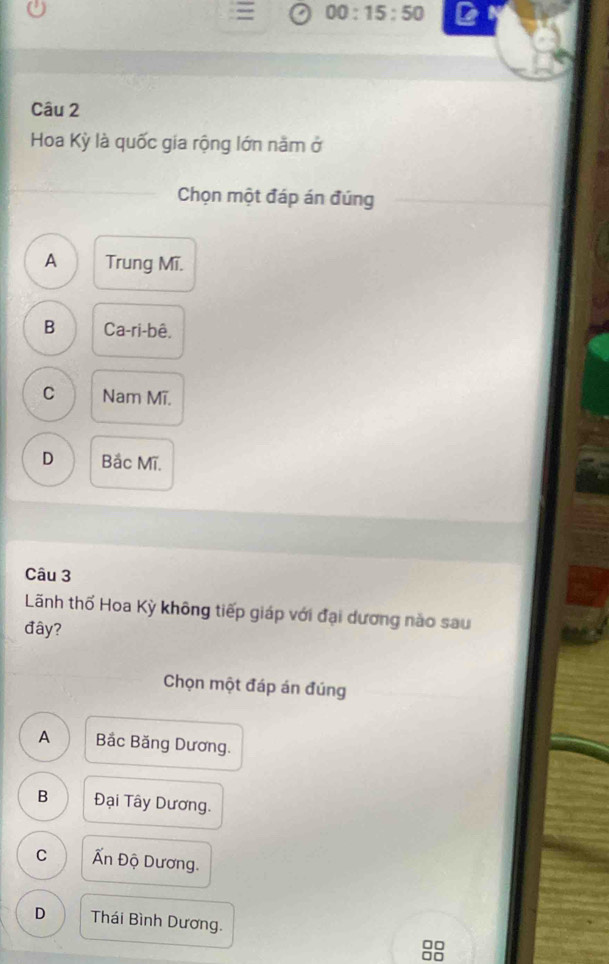 00:15:50 
Câu 2
Hoa Kỳ là quốc gia rộng lớn năm ở
Chọn một đáp án đúng
A Trung Mĩ.
B Ca-ri-bê.
C Nam Mĩ.
D Bắc Mĩ.
Câu 3
Lãnh thố Hoa Kỳ không tiếp giáp với đại dương nào sau
đây?
Chọn một đáp án đúng
A Bắc Băng Dương.
B Đại Tây Dương.
C Ấn Độ Dương.
D Thái Bình Dương. a
n