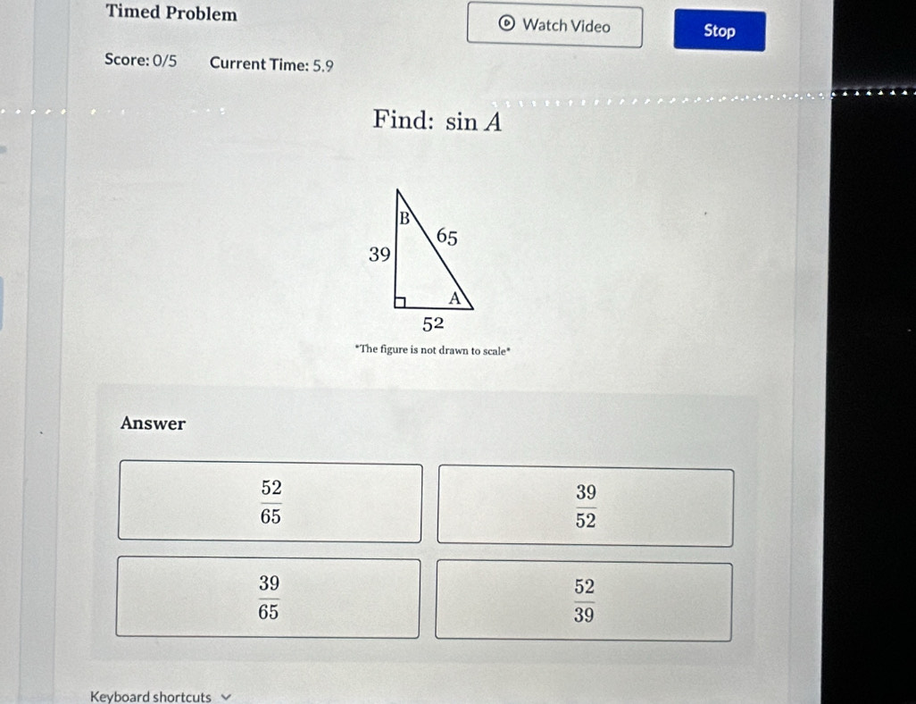 Timed Problem Watch Video Stop
Score: 0/5 Current Time: 5.9
Find: sin A
"The figure is not drawn to scale*
Answer
 52/65 
 39/52 
 39/65 
 52/39 
Keyboard shortcuts