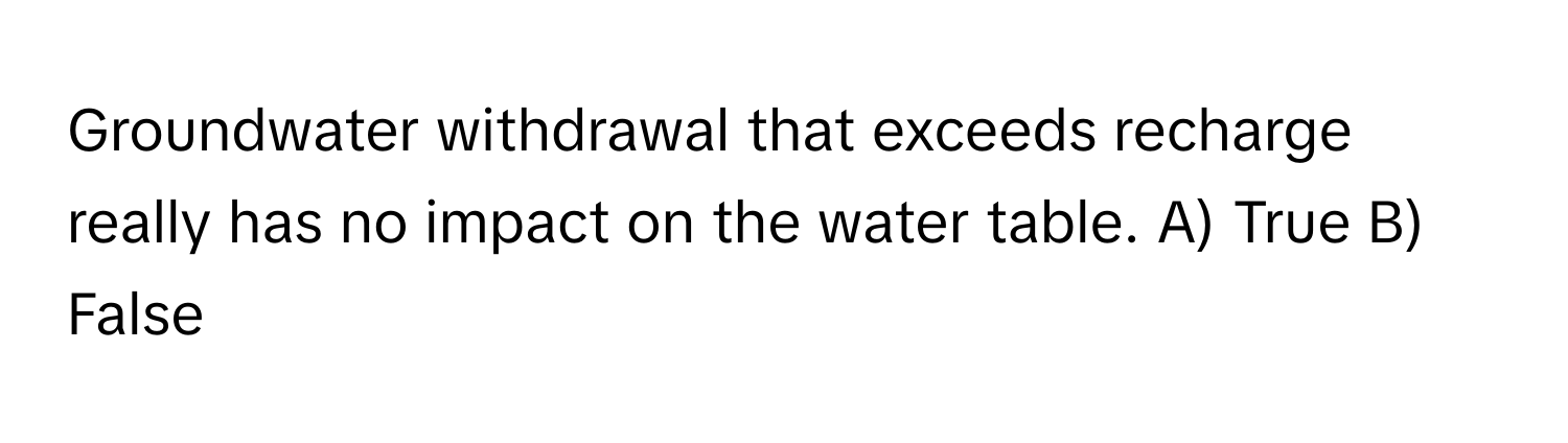 Groundwater withdrawal that exceeds recharge really has no impact on the water table.  A) True B) False