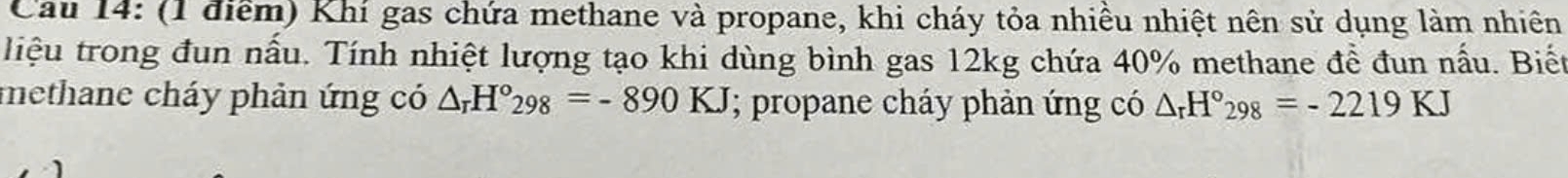 Cau 14: (1 điểm) Khí gas chứa methane và propane, khi cháy tỏa nhiều nhiệt nên sử dụng làm nhiên 
liệu trong đun nấu. Tính nhiệt lượng tạo khi dùng bình gas 12kg chứa 40% methane để đun nấu. Biết 
methane cháy phản ứng có △ _rH°_298=-890KJ; propane cháy phản ứng có △ _rH°298=-2219KJ