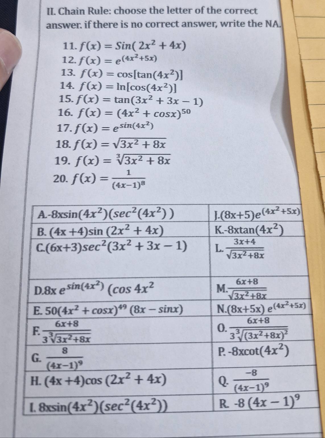 Chain Rule: choose the letter of the correct
answer. if there is no correct answer, write the NA.
11. f(x)=Sin(2x^2+4x)
12. f(x)=e^((4x^2)+5x)
13. f(x)=cos [tan (4x^2)]
14. f(x)=ln [cos (4x^2)]
15. f(x)=tan (3x^2+3x-1)
16. f(x)=(4x^2+cos x)^50
17. f(x)=e^(sin (4x^2))
18. f(x)=sqrt(3x^2+8x)
19. f(x)=sqrt[3](3x^2+8x)
20. f(x)=frac 1(4x-1)^8