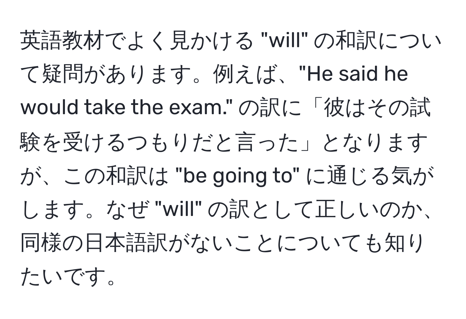 英語教材でよく見かける "will" の和訳について疑問があります。例えば、"He said he would take the exam." の訳に「彼はその試験を受けるつもりだと言った」となりますが、この和訳は "be going to" に通じる気がします。なぜ "will" の訳として正しいのか、同様の日本語訳がないことについても知りたいです。