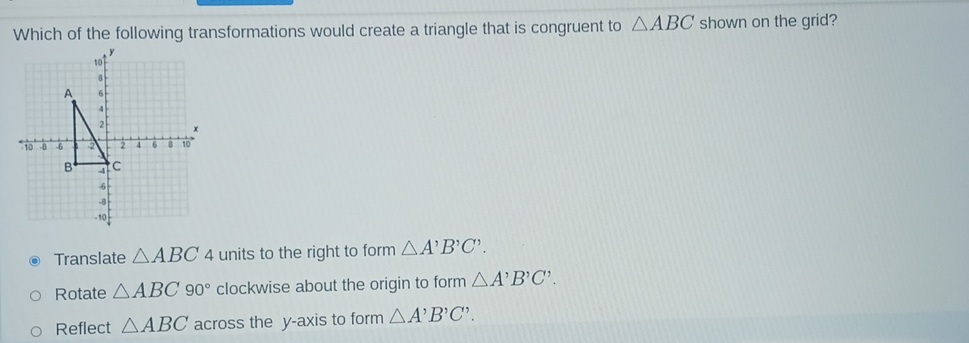 Which of the following transformations would create a triangle that is congruent to △ ABC shown on the grid?
Translate △ ABC 4 units to the right to form △ A'B'C'.
Rotate △ ABC90° clockwise about the origin to form △ A'B'C'.
Reflect △ ABC across the y-axis to form △ A^,B^,C^,.