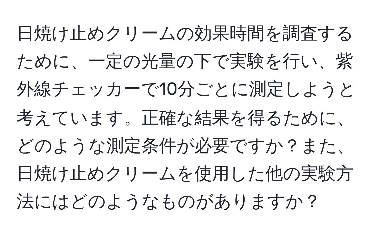 日焼け止めクリームの効果時間を調査するために、一定の光量の下で実験を行い、紫外線チェッカーで10分ごとに測定しようと考えています。正確な結果を得るために、どのような測定条件が必要ですか？また、日焼け止めクリームを使用した他の実験方法にはどのようなものがありますか？