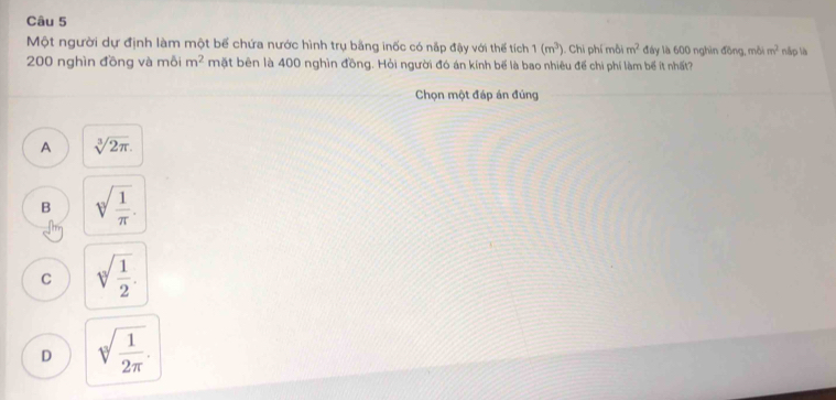 Một người dự định làm một bể chứa nước hình trụ bằng inốc có nắp đậy với thế tích 1(m^3) ). Chi phí mỗi m^2 đáy là 600 nghìn đồng, mỗi m^2 nập là
200 nghìn đồng và mỗi m^2 mặt bên là 400 nghìn đồng. Hỏi người đó án kính bể là bao nhiêu để chi phí làm bể ít nhất?
Chọn một đáp án đúng
A sqrt[3](2π ).
B sqrt[3](frac 1)π .
C sqrt[3](frac 1)2.
D sqrt[3](frac 1)2π .