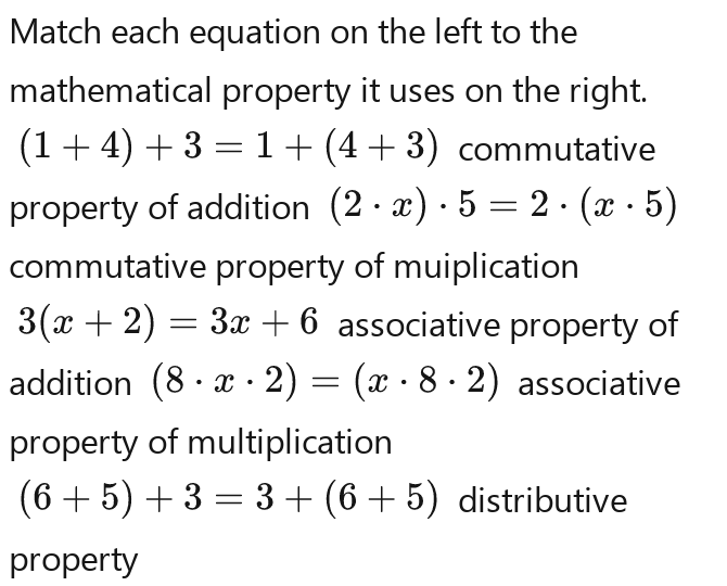 Match each equation on the left to the 
mathematical property it uses on the right.
(1+4)+3=1+(4+3) commutative 
property of addition (2· x)· 5=2· (x· 5)
commutative property of muiplication
3(x+2)=3x+6 associative property of 
addition (8· x· 2)=(x· 8· 2) associative 
property of multiplication
(6+5)+3=3+(6+5) distributive 
property