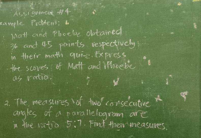 As signment 4 
xample Problems; 
Mat and Phoebe obtained
36 and 45 points respectively 
in their math quie. Express 
the scoves of Math and Phoebe 
as ratio, 
2. The measures of two consecutive 
angles of a parallelogram are 
in the vatio 5:7. Find their measures.