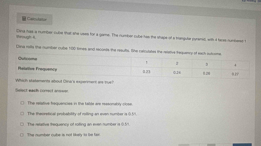 a Reading Cr
Calculator
Dina has a number cube that she uses for a game. The number cube has the shape of a triangular pyramid, with 4 faces numbered 1
through 4.
Dina rolls the number cube 100 times and records the results. She calculates the relative frequency of each out
nts about Dina's experiment are true?
Select each correct answer.
The relative frequencies in the table are reasonably close.
The theoretical probability of rolling an even number is 0.51.
The relative frequency of rolling an even number is 0.51.
The number cube is not likely to be fair.