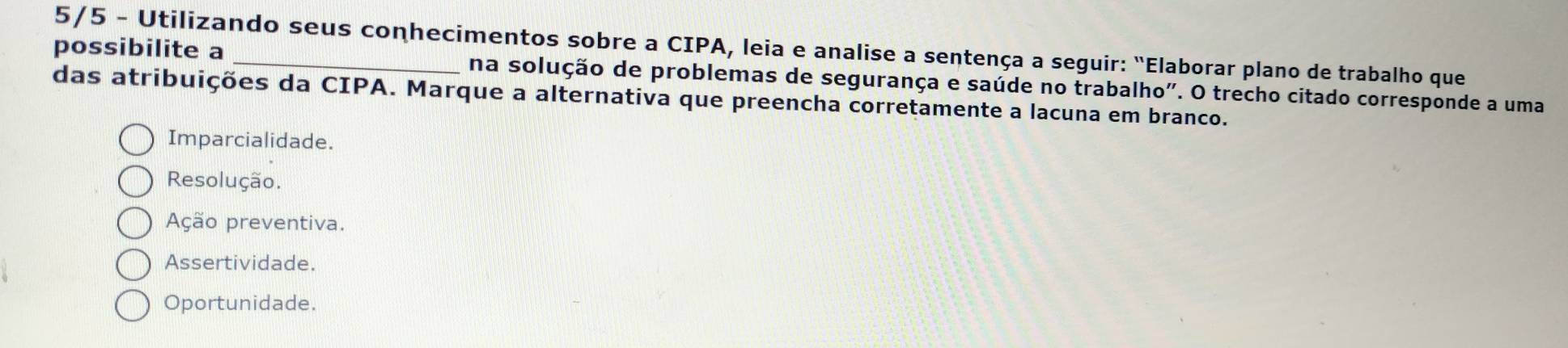 possibilite a 5/5 - Utilizando seus conhecimentos sobre a CIPA, leia e analise a sentença a seguir: "Elaborar plano de trabalho que
na solução de problemas de segurança e saúde no trabalho". O trecho citado corresponde a uma
das atribuições da CIPA. Marque a alternativa que preencha corretamente a lacuna em branco.
Imparcialidade.
Resolução.
Ação preventiva.
Assertividade.
Oportunidade.