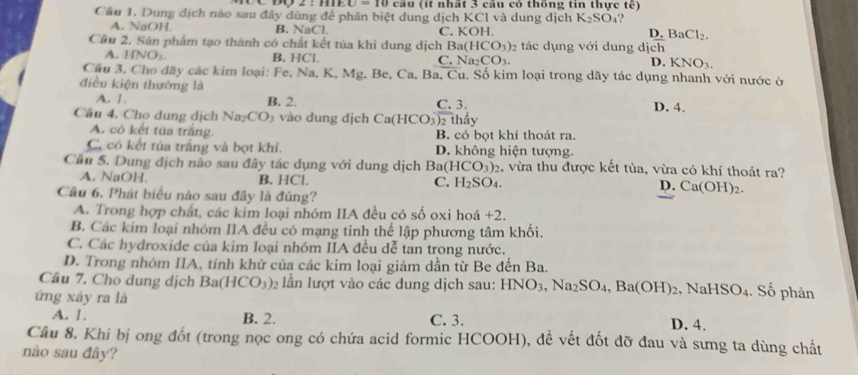 LO=10cat u  (it nhất 3 câu có thông tin thực tế)
Câu 1. Dung dịch nào sau đây dùng để phân biệt dung dịch KCl và dung dịch K_2SO_4?
A. NaOH. B. NaCl. C. KOH. I ).BaCl_2.
Cầu 2. Sân phẩm tạo thành có chất kết tủa khi dung dịch ! Ba(HCO_3)_2 2 tác dụng với dung dịch
A. HNO_3
B. HCl. C. Na_2CO_3. D. KNO_3.
Cầu 3. Cho dãy các kim loại: Fe, Na, K, Mg, Be, Ca, Ba, Cu. Số kim loại trong dãy tác dụng nhanh với nước ở
điều kiện thường là D. 4.
A. 1 B. 2. C. 3.
Cầu 4. Cho dung dịch Na_2CO vào đung dịch ( Ca(HCO_3) 2 thấy
A. có kết tủa trắng. B. có bọt khí thoát ra.
Có có kết tủa trắng và bọt khí. D. không hiện tượng.
Câu 5. Dung địch não sau đây tác dụng với dung dịch Ba(HCO_3)_2 , vừa thu được kết tùa, vừa có khí thoát ra?
A. NaOH. B. HCl. C. H_2SO_4. D. Ca(OH)₂.
Câu 6. Phát biểu nào sau đây là đúng?
A. Trong hợp chất, các kim loại nhóm IIA đều có số oxi hoá +2.
B. Các kim loại nhóm IIA đều có mạng tinh thể lập phương tâm khối.
C. Các hydroxide của kim loại nhóm IIA đều dễ tan trong nước.
D. Trong nhóm IIA, tính khử của các kim loại giảm dần từ Be đến Ba.
Câu 7. Cho dung dịch Ba(HCO_3) 2 lần lượt vào các dung dịch sau: HNO_3,Na_2SO_4,Ba(OH)_2 , N aHSO_4. Số phản
ứng xảy ra là
A. 1. B. 2. C. 3. D. 4.
Cầu 8. Khi bị ong đốt (trong nọc ong có chứa acid formic HCOOH), đề vết đốt đỡ đau và sưng ta dùng chất
nào sau đây?