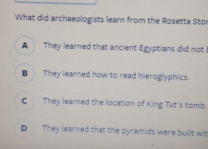 What did archaeologists learn from the Rosetta Stor
A They learned that ancient Egyptians did not b
B They learned how to read hieroglyphics.
C They learned the location of King Tut's tomb.
D They learned that the pyramids were built wit