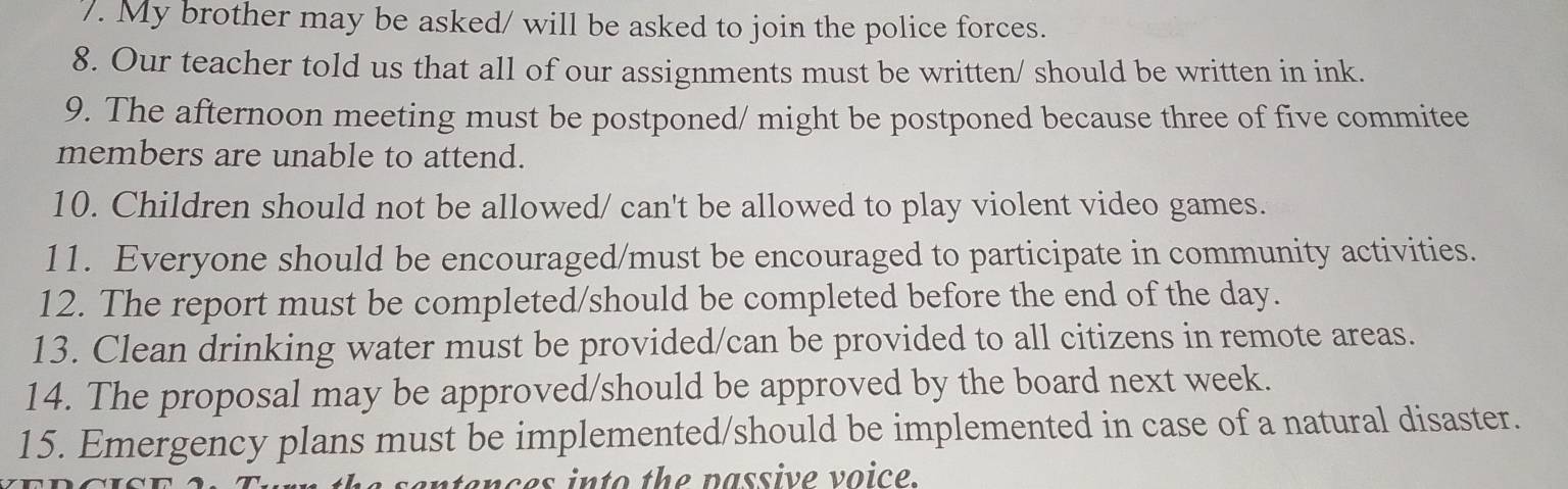 My brother may be asked/ will be asked to join the police forces. 
8. Our teacher told us that all of our assignments must be written/ should be written in ink. 
9. The afternoon meeting must be postponed/ might be postponed because three of five commitee 
members are unable to attend. 
10. Children should not be allowed/ can't be allowed to play violent video games. 
11. Everyone should be encouraged/must be encouraged to participate in community activities. 
12. The report must be completed/should be completed before the end of the day. 
13. Clean drinking water must be provided/can be provided to all citizens in remote areas. 
14. The proposal may be approved/should be approved by the board next week. 
15. Emergency plans must be implemented/should be implemented in case of a natural disaster. 
atenc es into the passive voice.