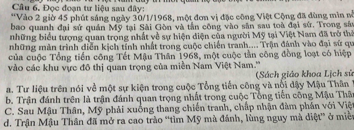 Đọc đoạn tư liệu sau đây:
“Vào 2 giờ 45 phút sáng ngày 30/1/1968, một đơn vị đặc công Việt Cộng đã dùng mìn nổ
bao quanh đại sứ quán Mỹ tại Sài Gòn và tấn công vào sân sau toà đại sứ. Trong sáu
những biểu tượng quan trọng nhất về sự hiện diện của người Mỹ tại Việt Nam đã trở thả
những màn trình diễn kịch tính nhất trong cuộc chiến tranh.... Trận đánh vào đại sứ qu
của cuộc Tổng tiến công Tết Mậu Thân 1968, một cuộc tần công đồng loạt có hiệp
vào các khu vực đô thị quan trọng của miền Nam Việt Nam.'
(Sách giáo khoa Lịch sử
a. Tư liệu trên nói về một sự kiện trong cuộc Tổng tiến công và nổi dậy Mậu Thân1
b. Trận đánh trên là trận đánh quan trọng nhất trong cuộc Tổng tiến công Mậu Thân
C. Sau Mậu Thân, Mỹ phải xuống thang chiến tranh, chấp nhận đàm phán với Việt
d. Trận Mậu Thân đã mở ra cao trào “tìm Mỹ mà đánh, lùng nguy mà diệt” ở miề