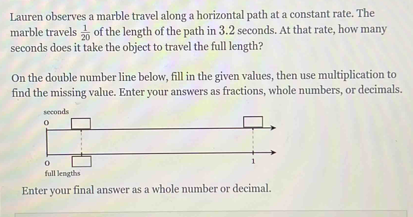 Lauren observes a marble travel along a horizontal path at a constant rate. The 
marble travels  1/20  of the length of the path in 3.2 seconds. At that rate, how many
seconds does it take the object to travel the full length? 
On the double number line below, fill in the given values, then use multiplication to 
find the missing value. Enter your answers as fractions, whole numbers, or decimals. 
full lengths 
Enter your final answer as a whole number or decimal.