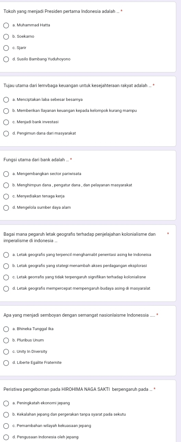 Tokoh yang menjadi Presiden pertama Indonesia adalah ... *
a. Muhammad Hatta
b. Soekarno
c. Sjarir
d. Susilo Bambang Yuduhoyono
Tujau utama dari lemvbaga keuangan untuk kesejahteraan rakyat adalah ... *
a. Menciptakan laba sebesar besarnya
b. Memberikan llayanan keuangan kepada kelompok kurang mampu
c. Menjadi bank investasi
d. Pengimun dana dari masyarakat
Fungsi utama dari bank adalah ... *
a. Mengembangkan sector pariwisata
b. Menghimpun dana , pengatur dana , dan pelayanan masyarakat
c. Menyediakan tenaga kerja
d. Mengelola sumber daya alam
Bagai mana pegaruh letak geografıs terhadap penjelajahan kolonialisme dan
imperalisme di indonesia ...
a. Letak geografis yang terpencil menghamabt penentasi asing ke Indoneisa
b. Letak geografis yang stategi menambah akses perdagangan eksplorasi
c. Letak georrafis yang tidak terpengaruh signifikan terhadap kolonialisne
d. Letak geografıs mempercepat mempengaruh budaya asing di masyaralat
Apa yang menjadi semboyan dengan semangat nasionlaisme Indonessia
a. Bhineka Tunggal Ika
b. Pluribus Unum
c. Unity In Diversity
d. Liberte Egalite Fraternite
Peristiwa pengeboman pada HIROHIMA NAGA SAKTI berpengaruh pada ... *
a. Peningkatah ekonomi jepang
b. Kekalahan jepang dan pergerakan tanpa syarat pada sekutu
c. Pemambahan wilayah kekuasaan jepang
d. Pengusaan Indonesia oleh jepang