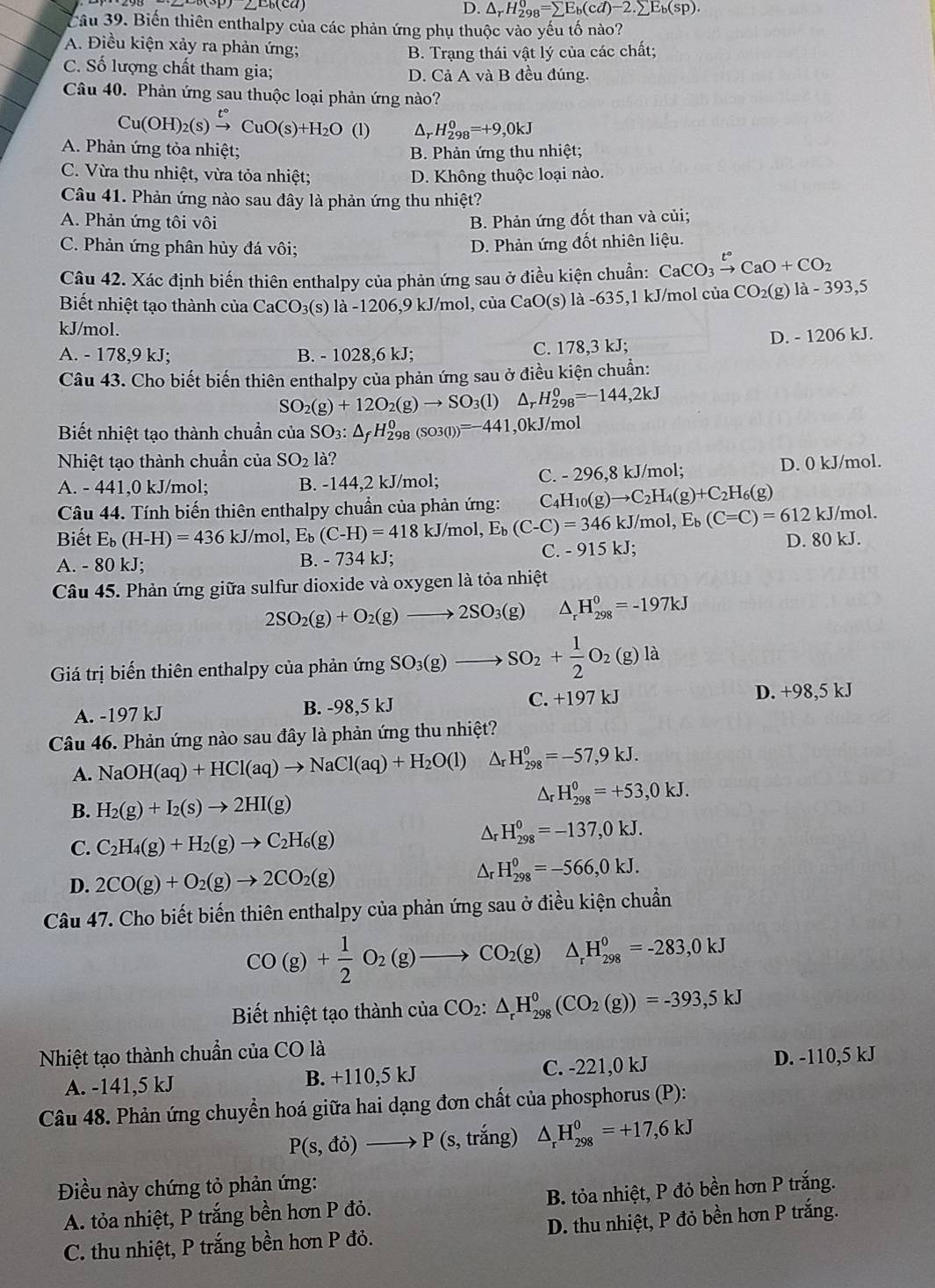 D. △ _rH_(298)^0=sumlimits E_b(cd)-2.sumlimits E_b(sp).
Câu 39. Biến thiên enthalpy của các phản ứng phụ thuộc vào yếu tố nào?
A. Điều kiện xảy ra phản ứng;
B. Trạng thái vật lý của các chất;
C. Số lượng chất tham gia; D. Cả A và B đều đúng.
Câu 40. Phản ứng sau thuộc loại phản ứng nào?
Cu(OH)_2(s)xrightarrow t°CuO(s)+H_2O(l) A H_(298)^0=+9,0kJ
A. Phản ứng tỏa nhiệt; B. Phản ứng thu nhiệt;
C. Vừa thu nhiệt, vừa tỏa nhiệt; D. Không thuộc loại nào.
Câu 41. Phản ứng nào sau đây là phản ứng thu nhiệt?
A. Phản ứng tôi vôi B. Phản ứng đốt than và củi;
C. Phản ứng phân hủy đá vôi;
D. Phản ứng đốt nhiên liệu.
Câu 42. Xác định biến thiên enthalpy của phản ứng sau ở điều kiện chuẩn: CaCO_3xrightarrow t°CaO+CO_2
Biết nhiệt tạo thành của ( CaCO_3(s) la-1206,9kJ/r nol, củ CaO(s) là -635,1 kJ/mol của CO_2(g)la-393,5
kJ/mol.
A. - 178,9 kJ; B. - 1028,6 kJ; C. 178,3 kJ; D. - 1206 kJ.
Câu 43. Cho biết biến thiên enthalpy của phản ứng sau ở điều kiện chuẩn:
SO_2(g)+12O_2(g)to SO_3(l) _rH_(298)^0=-144,2kJ
Biết nhiệt tạo thành chuẩn của SO_3:△ _fH_(298)^0(SO3(l))=-441 ,0kJ/mol
Nhiệt tạo thành chuẩn của SO_2 là?
A. - 441,0 kJ/mol; B. -144,2 kJ/mol; C. - 296,8 kJ/mol; D. 0 kJ/mol.
Câu 44. Tính biến thiên enthalpy chuẩn của phản ứng: C_4H_10(g)to C_2H_4(g)+C_2H_6(g) /mol.
Biết E_b(H-H)=436 kJ/mol, E_b(C-H)=418kJ/mol,E_b(C-C)=346kJ/mol,E_b(C=C)=612kJ D. 80 kJ.
A. - 80 kJ; B. - 734 kJ;
C. -915kJ;
Câu 45. Phản ứng giữa sulfur dioxide và oxygen là tỏa nhiệt
2SO_2(g)+O_2(g)to 2SO_3(g) △ _rH_(298)^0=-197kJ
Giá trị biến thiên enthalpy của phản ứng SO_3(g)to SO_2+ 1/2 O_2(g)la
A. -197 kJ B. -98,5 kJ C. +197kJ D. +98,5 kJ
Câu 46. Phản ứng nào sau đây là phản ứng thu nhiệt?
A. NaOH(aq)+HCl(aq)to NaCl(aq)+H_2O(l)△ _rH_(298)^0=-57,9kJ.
B. H_2(g)+I_2(s)to 2HI(g)
△ _rH_(298)^0=+53,0kJ.
C. C_2H_4(g)+H_2(g)to C_2H_6(g)
Ar H_(298)^0=-137,0kJ.
D. 2CO(g)+O_2(g)to 2CO_2(g)
Ar H_(298)^0=-566,0kJ.
Câu 47. Cho biết biến thiên enthalpy của phản ứng sau ở điều kiện chuẩn
CO(g)+ 1/2 O_2(g)to CO_2(g)△ _rH_(298)^0=-283,0kJ
Biết nhiệt tạo thành cí ciaCO_2:△ _rH_(298)^0(CO_2(g))=-393,5kJ
Nhiệt tạo thành chuẩn cuaCOla
A. -141,5 kJ B. +110,5 kJ C. -221,0 kJ
D. -110,5 kJ
Câu 48. Phản ứng chuyển hoá giữa hai dạng đơn chất của phosphorus (P):
P(s,do)to P(s,trang) △ _rH_(298)^0=+17,6kJ
Điều này chứng tỏ phản ứng:
A. tỏa nhiệt, P trắng bền hơn P đỏ. B. tỏa nhiệt, P đỏ bền hơn P trắng.
C. thu nhiệt, P trắng bền hơn P đỏ. D. thu nhiệt, P đỏ bền hơn P trắng.