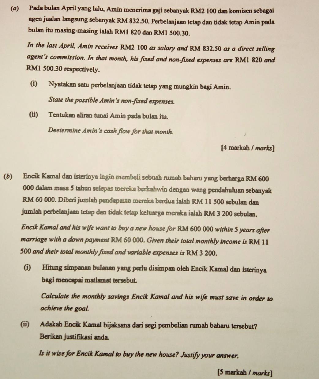 (σ) Pada bulan April yang lalu, Amin menerima gaji sebanyak RM2 100 dan komisen sebagai
agen jualan langsung sebanyak RM 832.50. Perbelanjaan tetap dan tidak tetap Amin pada
bulan itu masing-masing ialah RM1 820 dan RM1 500.30.
In the last April, Amin receives RM2 100 as salary and RM 832.50 as a direct selling
agent's commission. In that month, his fixed and non-fixed expenses are RM1 820 and
RM1 500.30 respectively.
(i) Nyatakan satu perbelanjaan tidak tetap yang mungkin bagi Amin.
State the possible Amin's non-fixed expenses.
(ii) Tentukan aliran tunai Amin pada bulan itu.
Deetermine Amin's cash flow for that month.
[4 markah / marks]
(6) Encik Kamal dan isterinya ingin membeli sebuah rumah baharu yang berharga RM 600
000 dalam masa 5 tahun selepas mereka berkahwin dengan wang pendahuluan sebanyak
RM 60 000. Diberi jumlah pendapatan mereka berdua ialah RM 11 500 sebulan dan
jumlah perbelanjaan tetap dan tidak tetap keluarga meraka ialah RM 3 200 sebulan.
Encik Kamal and his wife want to buy a new house for RM 600 000 within 5 years after
marriage with a down payment RM 60 000. Given their total monthly income is RM 11
500 and their total monthly fixed and variable expenses is RM 3 200.
(i) Hitung simpanan bulanan yang perlu disimpan oleh Encik Kamal dan isterinya
bagi mencapai matlamat tersebut.
Calculate the monthly savings Encik Kamal and his wife must save in order to
achieve the goal.
(ii) Adakah Encik Kamal bijaksana dari segi pembelian rumah baharu tersebut?
Berikan justifikasi anda.
Is it wise for Encik Kamal to buy the new house? Justify your answer.
[5 markah / marks]